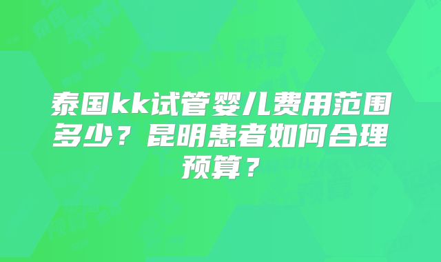 泰国kk试管婴儿费用范围多少？昆明患者如何合理预算？