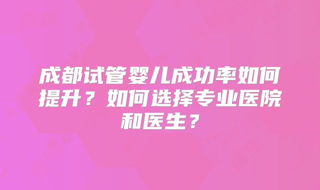 成都试管婴儿成功率如何提升?如何选择专业医院和医生?