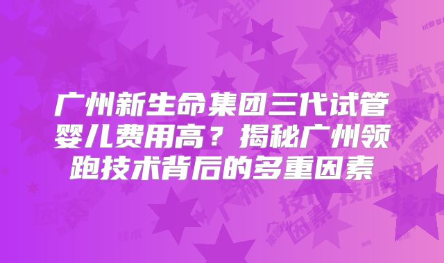 广州新生命集团三代试管婴儿费用高？揭秘广州领跑技术背后的多重因素