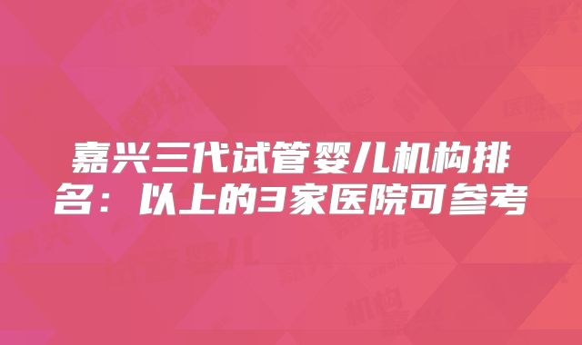 嘉兴三代试管婴儿机构排名：以上的3家医院可参考