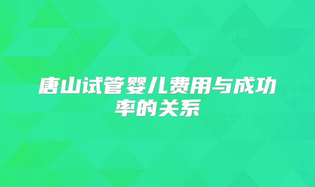 唐山试管婴儿费用与成功率的关系