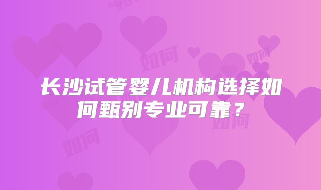 长沙试管婴儿机构选择如何甄别专业可靠?
