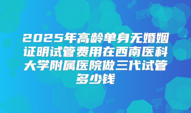 2025年高龄单身无婚姻证明试管费用在西南医科大学附属医院做三代试管多少钱