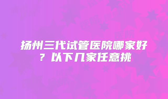 扬州三代试管医院哪家好？以下几家任意挑