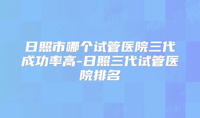 日照市哪个试管医院三代成功率高-日照三代试管医院排名