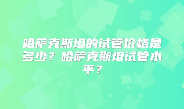 哈萨克斯坦的试管价格是多少？哈萨克斯坦试管水平？
