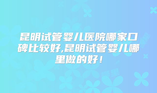 昆明试管婴儿医院哪家口碑比较好,昆明试管婴儿哪里做的好！
