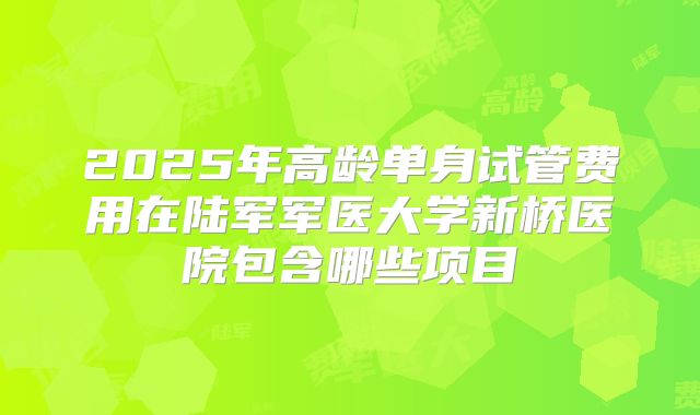 2025年高龄单身试管费用在陆军军医大学新桥医院包含哪些项目