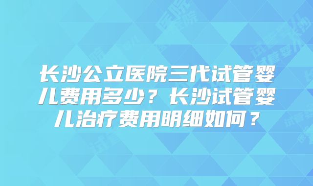 长沙公立医院三代试管婴儿费用多少？长沙试管婴儿治疗费用明细如何？