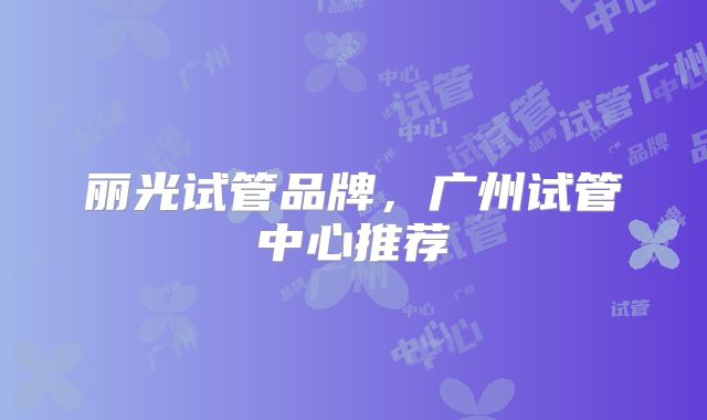 丽光试管品牌,广州试管中心推荐