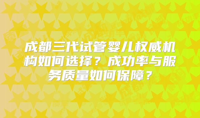 成都三代试管婴儿权威机构如何选择？成功率与服务质量如何保障？