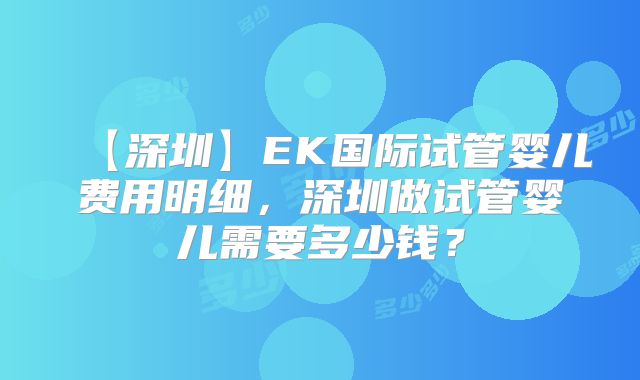 【深圳】EK国际试管婴儿费用明细，深圳做试管婴儿需要多少钱？