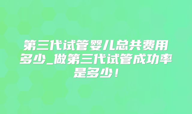第三代试管婴儿总共费用多少_做第三代试管成功率是多少！