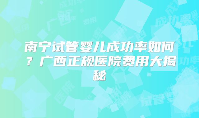 南宁试管婴儿成功率如何？广西正规医院费用大揭秘