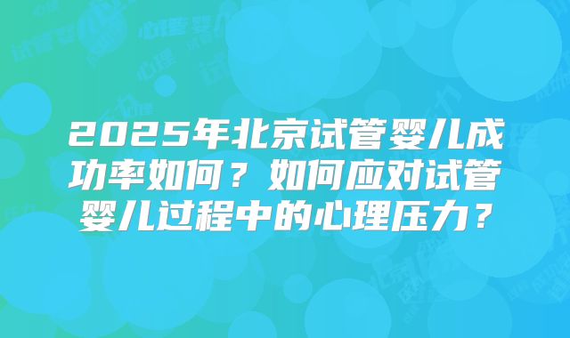 2025年北京试管婴儿成功率如何？如何应对试管婴儿过程中的心理压力？