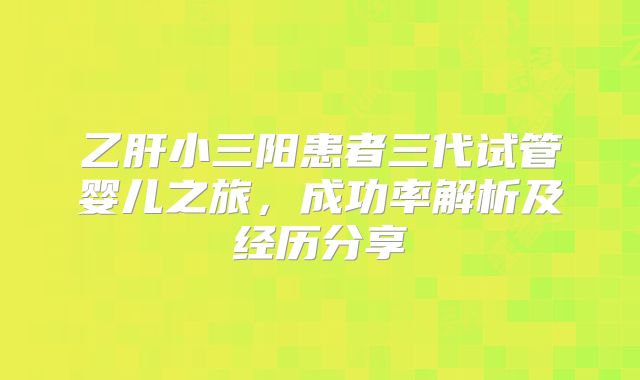 乙肝小三阳患者三代试管婴儿之旅，成功率解析及经历分享