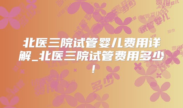 北医三院试管婴儿费用详解_北医三院试管费用多少！