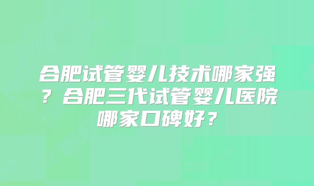合肥试管婴儿技术哪家强?合肥三代试管婴儿医院哪家口碑好?
