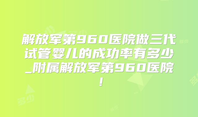 解放军第960医院做三代试管婴儿的成功率有多少_附属解放军第960医院！