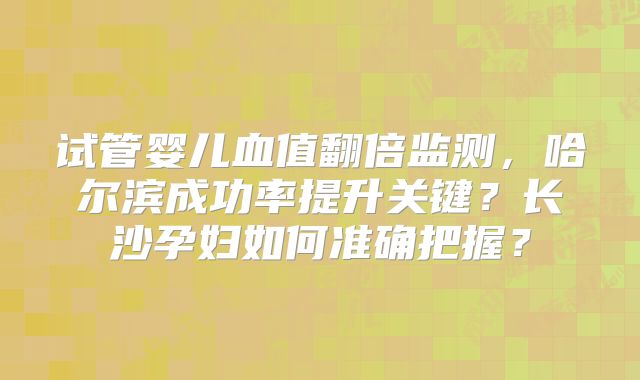 试管婴儿血值翻倍监测，哈尔滨成功率提升关键？长沙孕妇如何准确把握？