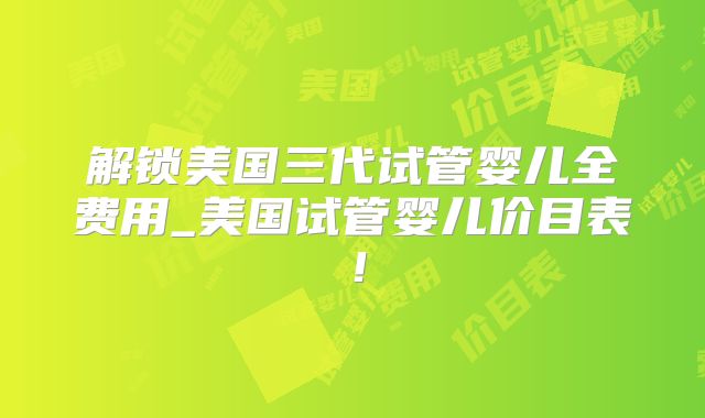 解锁美国三代试管婴儿全费用_美国试管婴儿价目表!