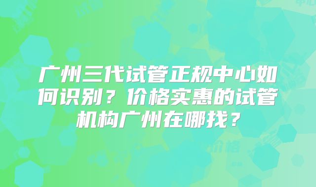 广州三代试管正规中心如何识别？价格实惠的试管机构广州在哪找？