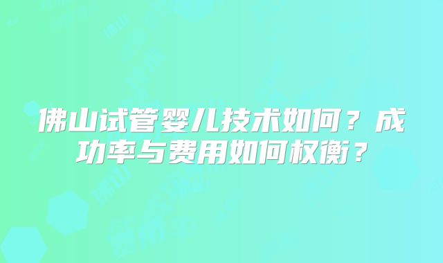 佛山试管婴儿技术如何？成功率与费用如何权衡？