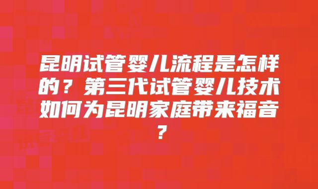 昆明试管婴儿流程是怎样的？第三代试管婴儿技术如何为昆明家庭带来福音？