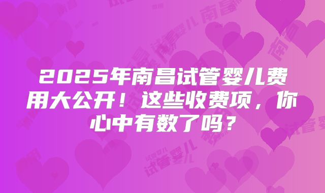 2025年南昌试管婴儿费用大公开！这些收费项，你心中有数了吗？