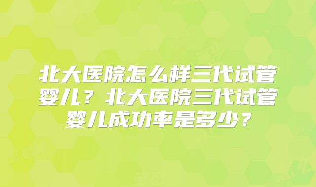 北大医院怎么样三代试管婴儿？北大医院三代试管婴儿成功率是多少？