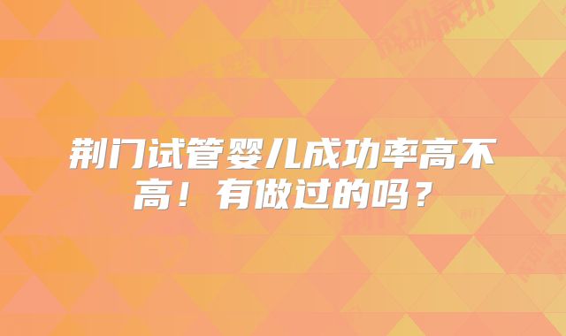 荆门试管婴儿成功率高不高！有做过的吗？
