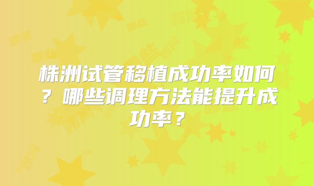株洲试管移植成功率如何？哪些调理方法能提升成功率？