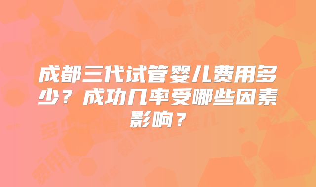 成都三代试管婴儿费用多少？成功几率受哪些因素影响？