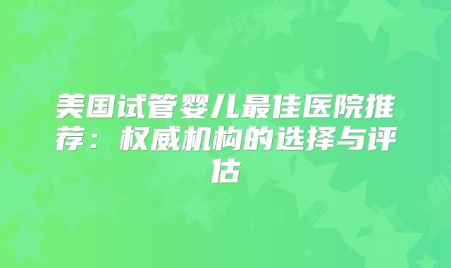 美国试管婴儿最佳医院推荐：权威机构的选择与评估