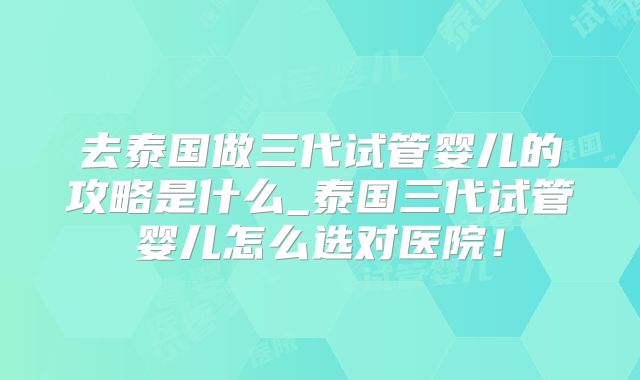 去泰国做三代试管婴儿的攻略是什么_泰国三代试管婴儿怎么选对医院!