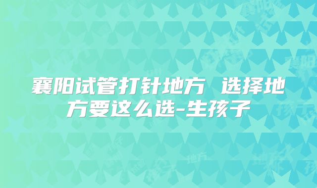 襄阳试管打针地方 选择地方要这么选-生孩子