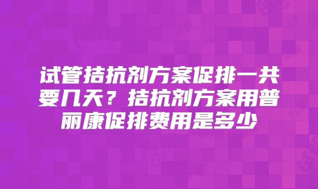 试管拮抗剂方案促排一共要几天？拮抗剂方案用普丽康促排费用是多少