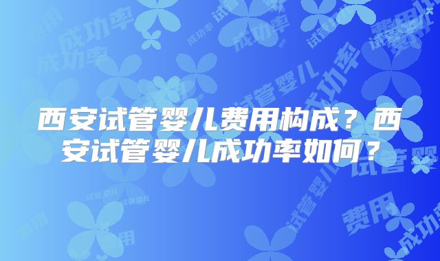 西安试管婴儿费用构成?西安试管婴儿成功率如何?