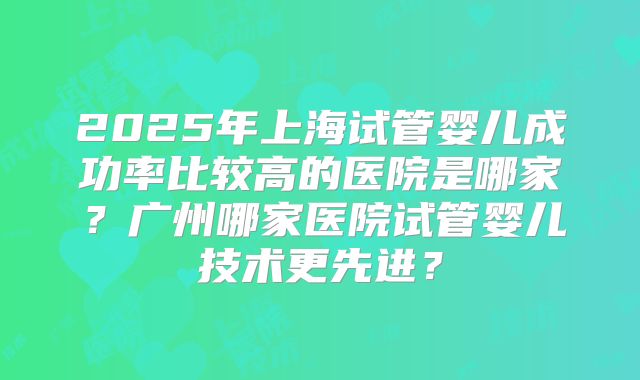 2025年上海试管婴儿成功率比较高的医院是哪家？广州哪家医院试管婴儿技术更先进？