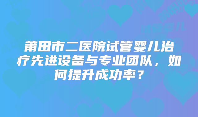 莆田市二医院试管婴儿治疗先进设备与专业团队，如何提升成功率？