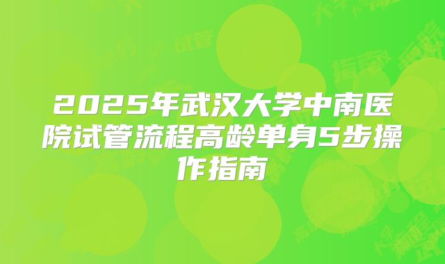 2025年武汉大学中南医院试管流程高龄单身5步操作指南