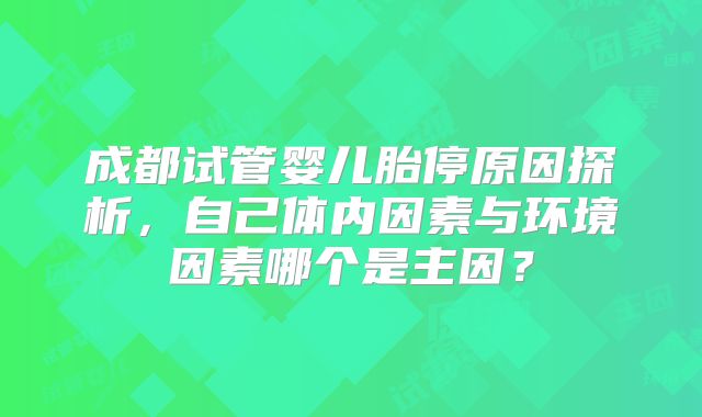 成都试管婴儿胎停原因探析，自己体内因素与环境因素哪个是主因？
