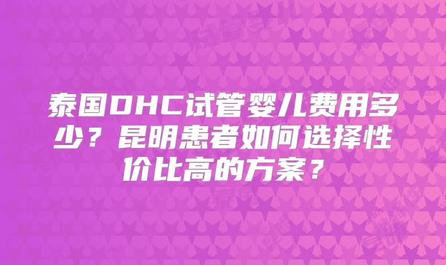 泰国DHC试管婴儿费用多少？昆明患者如何选择性价比高的方案？