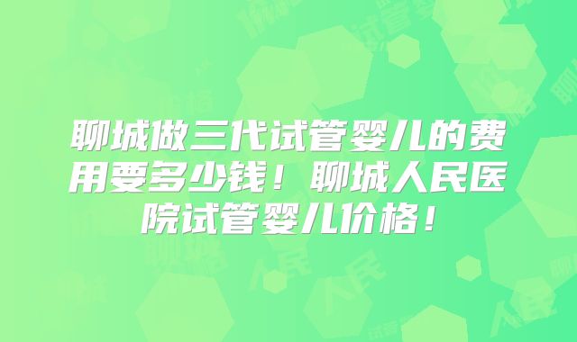 聊城做三代试管婴儿的费用要多少钱！聊城人民医院试管婴儿价格！