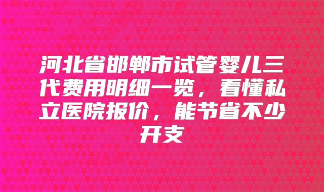 河北省邯郸市试管婴儿三代费用明细一览,看懂私立医院报价,能节省不少开支