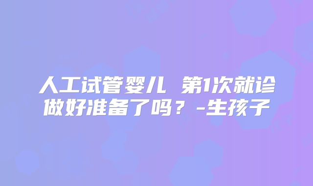 人工试管婴儿 第1次就诊做好准备了吗？-生孩子