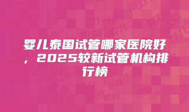 婴儿泰国试管哪家医院好,2025较新试管机构排行榜