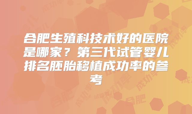 合肥生殖科技术好的医院是哪家？第三代试管婴儿排名胚胎移植成功率的参考