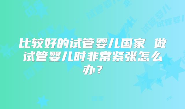 比较好的试管婴儿国家 做试管婴儿时非常紧张怎么办？