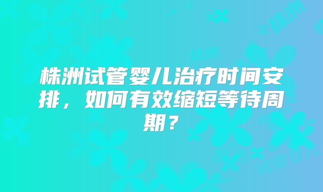 株洲试管婴儿治疗时间安排，如何有效缩短等待周期？